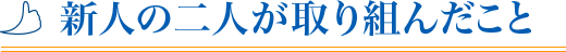 新人二人が取り組んだこと